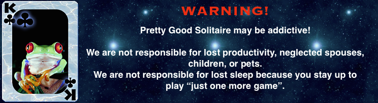 Pretty Good Solitaire may be addictive. We are not responsible for lost productivity, neglected spouses, 
					children, or pets.  We are not responsible for lost sleep because you stay up to play just one more game.